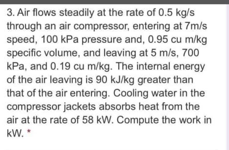 3. Air flows steadily at the rate of 0.5 kg/s
through an air compressor, entering at 7m/s
speed, 100 kPa pressure and, 0.95 cu m/kg
specific volume, and leaving at 5 m/s, 700
kPa, and 0.19 cu m/kg. The internal energy
of the air leaving is 90 kJ/kg greater than
that of the air entering. Cooling water in the
compressor jackets absorbs heat from the
air at the rate of 58 kW. Compute the work in
kW. *
