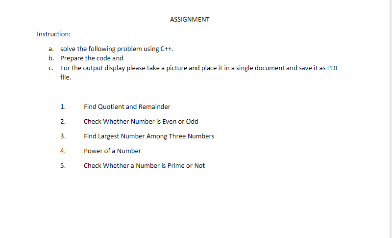 ASSIGNMENT
Instruction:
a. solve the following problem using C++.
b. Prepare the code and
c. For the output display please take a picture and place it in a single document and save it as PDF
file.
1.
Find Quotient and Remainder
2.
Check Whether Number is Even or Odd
3.
Find Largest Number Among Three Numbers
4.
Power of a Number
5.
Check Whether a Number is Prime or Not
