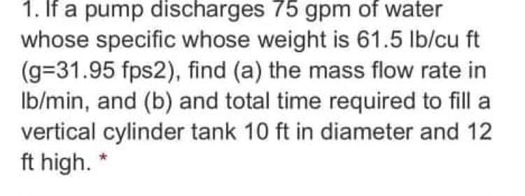 1. If a pump discharges 75 gpm of water
whose specific whose weight is 61.5 lb/cu ft
(g=31.95 fps2), find (a) the mass flow rate in
Ib/min, and (b) and total time required to fill a
vertical cylinder tank 10 ft in diameter and 12
ft high. "
