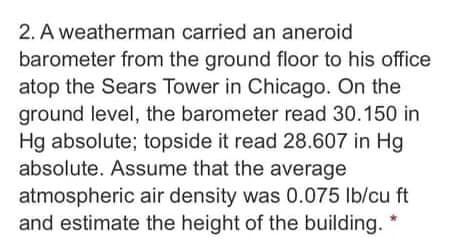 2. A weatherman carried an aneroid
barometer from the ground floor to his office
atop the Sears Tower in Chicago. On the
ground level, the barometer read 30.150 in
Hg absolute; topside it read 28.607 in Hg
absolute. Assume that the average
atmospheric air density was 0.075 lb/cu ft
and estimate the height of the building. *
