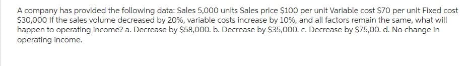 A company has provided the following data: Sales 5,000 units Sales price $100 per unit Variable cost $70 per unit Fixed cost
$30,000 If the sales volume decreased by 20%, variable costs increase by 10%, and all factors remain the same, what will
happen to operating income? a. Decrease by $58,000. b. Decrease by $35,000. c. Decrease by $75,00. d. No change in
operating income.