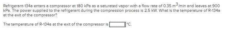 Refrigerant-134a enters a compressor at 180 kPa as a saturated vapor with a flow rate of 0.35 m³/min and leaves at 900
kPa. The power supplied to the refrigerant during the compression process is 2.5 kW. What is the temperature of R-134a
at the exit of the compressor?
The temperature of R-134a at the exit of the compressor is
°C.