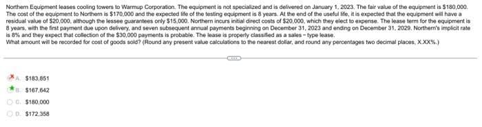 Northern Equipment leases cooling towers to Warmup Corporation. The equipment is not specialized and is delivered on January 1, 2023. The fair value of the equipment is $180,000.
The cost of the equipment to Northern is $170,000 and the expected life of the testing equipment is 8 years. At the end of the useful life, it is expected that the equipment will have a
residual value of $20,000, although the lessee guarantees only $15,000. Northern incurs initial direct costs of $20,000, which they elect to expense. The lease term for the equipment is
8 years, with the first payment due upon delivery, and seven subsequent annual payments beginning on December 31, 2023 and ending on December 31, 2029. Northern's implicit rate
is 8% and they expect that collection of the $30,000 payments is probable. The lease is properly classified as a sales-type lease.
What amount will be recorded for cost of goods sold? (Round any present value calculations to the nearest dollar, and round any percentages two decimal places, XXX%.)
A. $183,851
8 $167,642
OG. $180,000
OD. $172,358
CE