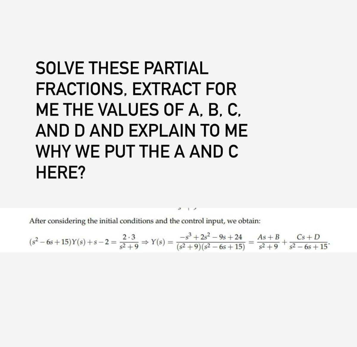 SOLVE THESE PARTIAL
FRACTIONS, EXTRACT FOR
ME THE VALUES OF A, B, C.
AND D AND EXPLAIN TO ME
WHY WE PUT THE A AND C
HERE?
After considering the initial conditions and the control input, we obtain:
(s2-6s+15)Y(s)+s-2.
=
2.3
$2+9
⇒ Y(s)
=
-s3+2s2-9s+24
(s2+9) (s2-6s+15)
As + B
+
$2+9 $2-6s+15
Cs+D