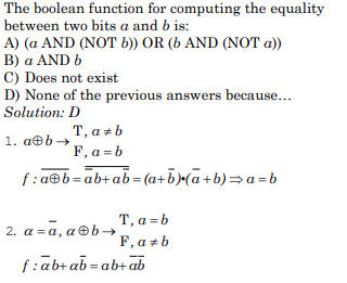 The boolean function for computing the equality
between two bits a and b is:
A) (a AND (NOT b)) OR (6 AND (NOT a))
B) a AND b
C) Does not exist
D) None of the previous answers because...
Solution: D
1. a@b→
T, a + b
F, a=b
f:a@b=ab+ab=(a+b).(a+b)⇒a=b
T, a = b
F, a b
2. a =ā, aⓇb→
f:ab+ab=ab+ab