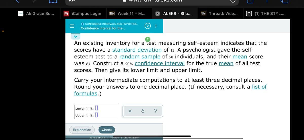 Ali Grace Bo...
Pf iCampus Login
Bb Week 11 – M...
X ALEKS - Sha...
Bb Thread: Wee...
T (1) THE STYL...
O CONFIDENCE INTERVALS AND HYPOTHES.
Confidence interval for the..
An existing inventory for a test measuring self-esteem indicates that the
scores have a standard deviation of 12. A psychologist gave the self-
esteem test to a random sample of 50 individuals, and their mean score
was 63. Construct a 90% Confidence interval for the true mean of all test
scores. Then give its lower limit and upper limit.
Carry your intermediate computations to at least three decimal places.
Round your answers to one decimal place. (If necessary, consult a list of
formulas.)
Lower limit:I
?
Upper limit: I
Explanation
Check
Torme of tten Prvmey Acessibility
II
