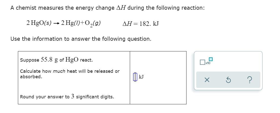 A chemist measures the energy change H during the following reaction:
2 HgO(s) → 2 Hg(1)+O,(g)
AH = 182. kJ
Use the information to answer the following question.
Suppose 55.8 g of HgO react.
Ox10
Calculate how much heat will be released or
absorbed.
?
Round your answer to 3 significant digits.
