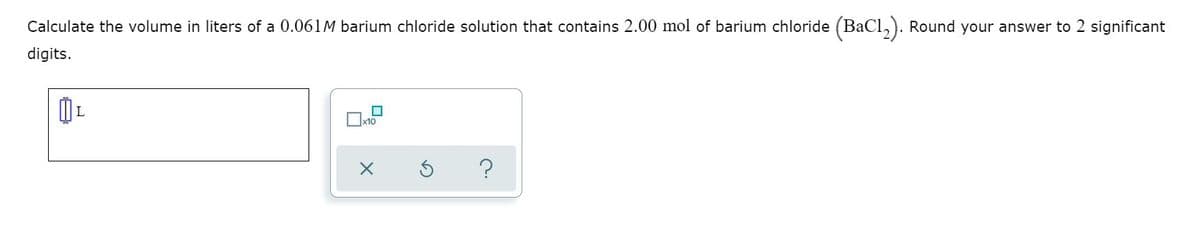 Calculate the volume in liters of a 0.061M barium chloride solution that contains 2.00 mol of barium chloride (BaCl,). Round your answer to 2 significant
digits.
x10
