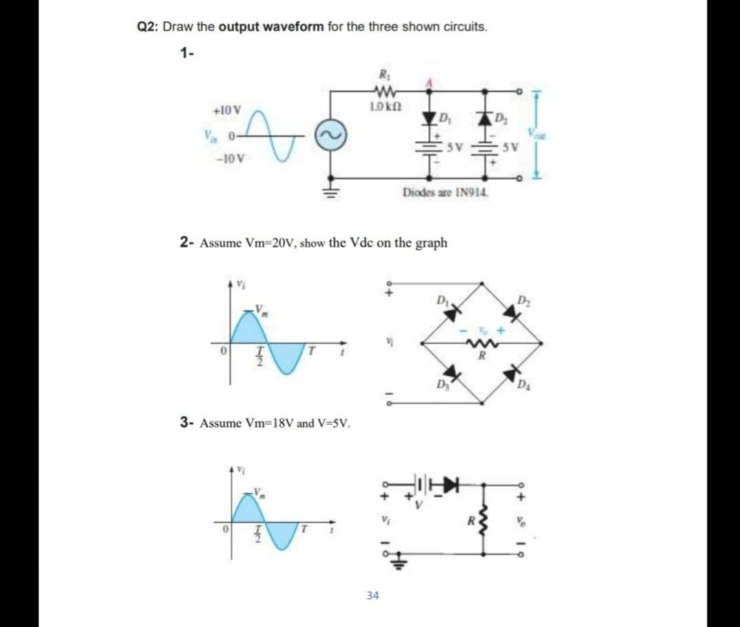 Q2: Draw the output waveform for the three shown circuits.
1-
R
+10V
D
D
V. 0-
5V
5 V
-10 V
Diodes are IN914.
2- Assume Vm=20V, show the Vdc on the graph
D2
Ds
3- Assume Vm=18V and V-5V.
34
