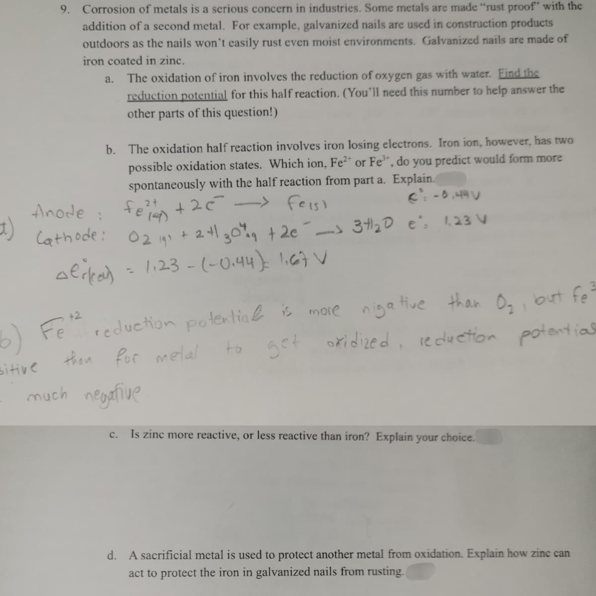 9.
Corrosion of metals is a serious concern in industries. Some metals are made "rust proof" with the
addition of a second metal. For example, galvanized nails are used in construction products
outdoors as the nails won't easily rust even moist environments. Galvanized nails are made of
iron coated in zinc.
a.
The oxidation of iron involves the reduction of oxygen gas with water. Find the
reduction potential for this half reaction. (You'll need this number to help answer the
other parts of this question!)
b. The oxidation half reaction involves iron losing electrons. Iron ion, however, has two
possible oxidation states. Which ion, Fe²+ or Fe³+, do you predict would form more
spontaneously with the half reaction from part a. Explain.
2+
Anode
fe
+26²
feis)
€²: -0.44 V
a)
Cathode:
02 191 +2+1 30% 49 +20 3+1₂0 €'s 1.23 V
office)
= 1.23 - (-0.44) 1.67 V
+2
6) Fe² reduction potential is more nigative than O₂, but fe²
to get
oxidized, reduction potential
thon for metal
sitive
C. Is zinc more reactive, or less reactive than iron? Explain your choice.
d. A sacrificial metal is used to protect another metal from oxidation. Explain how zinc can
act to protect the iron in galvanized nails from rusting.
much negative