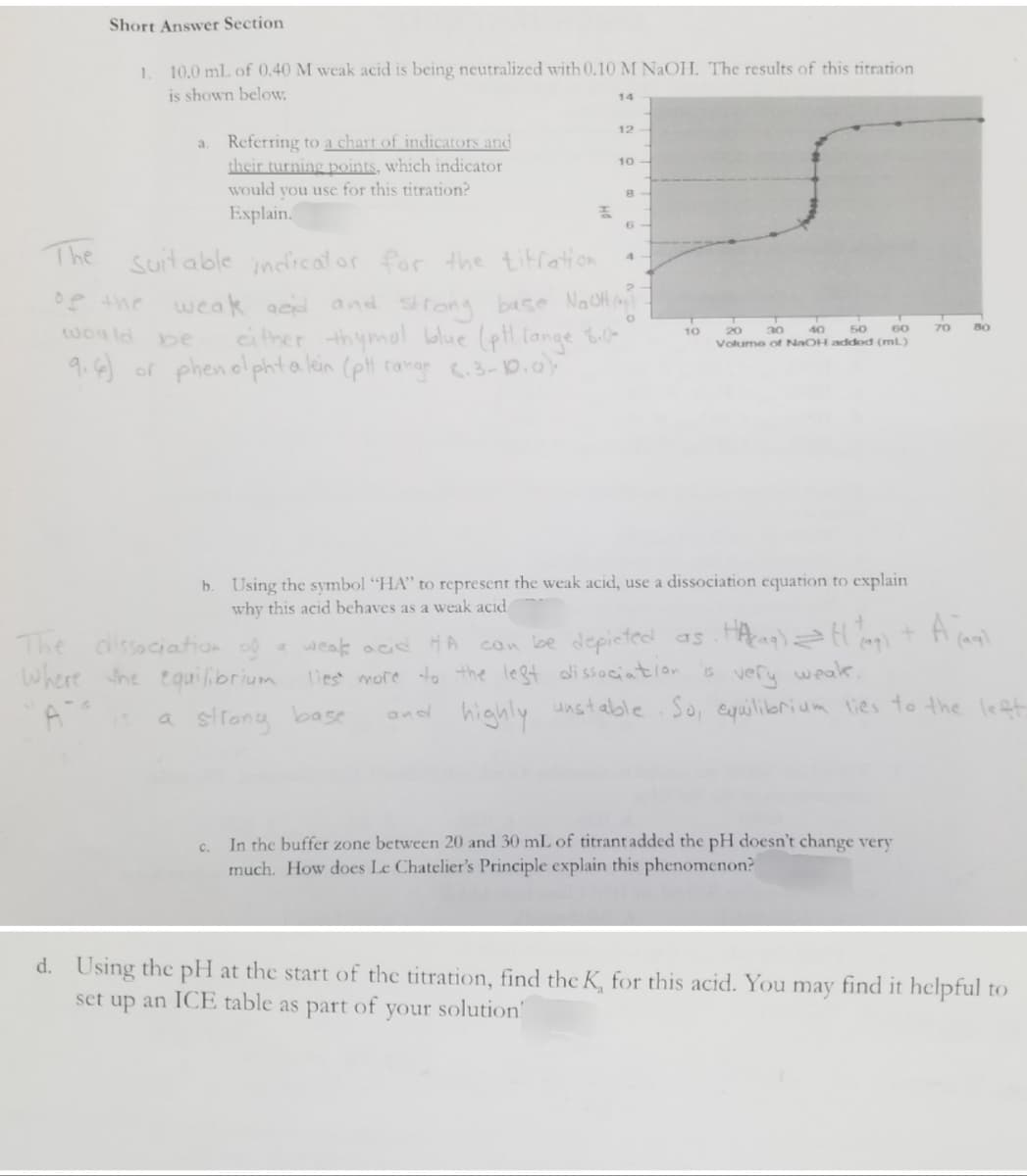 Short Answer Section
1. 10.0 mL of 0.40 M weak acid is being neutralized with 0.10 M NaOH. The results of this titration
is shown below.
14
12
a.
10
Referring to a chart of indicators and
their turning points, which indicator
would you use for this titration?
Explain.
8
F
6
The
4
Suitable indicator for the titration.
weak and and strong base NaOH (₂)
either thymol blue (pt lange 8.k
9.6) or phenolphta lein (pH range 6.3-10.0).
0
20
would be
50
70
40
30
60
Volume of NaOH addod (ml)
b. Using the symbol "HA" to represent the weak acid, use a dissociation equation to explain
why this acid behaves as a weak acid
A jaql
The dissociation of a weak acid HA
Where the equilibrium
a strong base
can be depicted as . Hacaq) = H (4₂) +
is very weak,
lies more to the left dissociation
and highly unstable. So, equilibrium lies to the left.
c. In the buffer zone between 20 and 30 mL of titrant added the pH doesn't change very
much. How does Le Chatelier's Principle explain this phenomenon?
d. Using the pH at the start of the titration, find the K, for this acid. You may find it helpful to
set up an ICE table as part of
your solution!
10
80