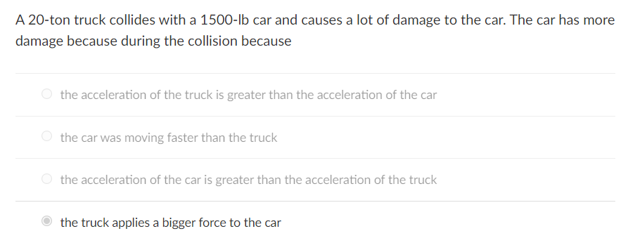 A 20-ton truck collides with a 1500-lb car and causes a lot of damage to the car. The car has more
damage because during the collision because
the acceleration of the truck is greater than the acceleration of the car
the car was moving faster than the truck
the acceleration of the car is greater than the acceleration of the truck
the truck applies a bigger force to the car