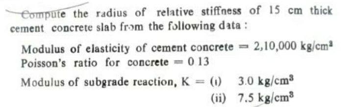 Compute the radius of relative stiffness of 15 cm thick
cement concrete slab from the following data:
2,10,000 kg/cm
Modulus of elasticity of cement concrete =
Poisson's ratio for concrete 0 13
0 13
3.0 kg/cm3
(ii) 7.5 kg/cm3
Modulus of subgrade reaction, K =
(1)
