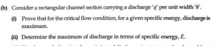 (b) Consider a rectangular channel section carrying a discharge 'd per unit width 'W.
(i) Prove that for the critical flow condition, for a given specific energy, discharge is
maximum.
(ii) Determine the maximum of discharge in terms of specific energy, E.
