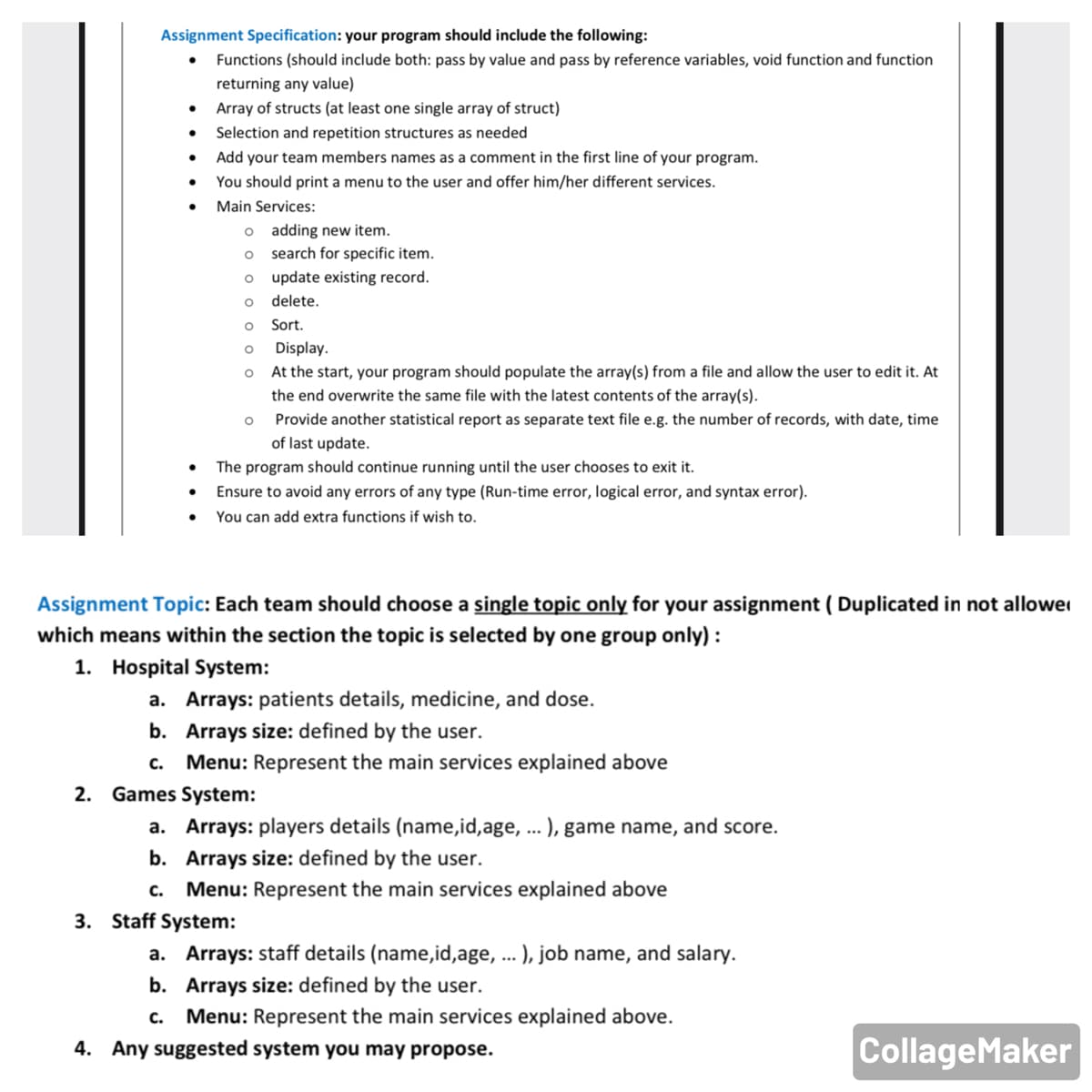 Assignment Specification: your program should include the following:
Functions (should include both: pass by value and pass by reference variables, void function and function
returning any value)
Array of structs (at least one single array of struct)
Selection and repetition structures as needed
Add your team members names as a comment in the first line of your program.
You should print a menu to the user and offer him/her different services.
Main Services:
o adding new item.
o search for specific item.
o update existing record.
delete.
Sort.
Display.
At the start, your program should populate the array(s) from a file and allow the user to edit it. At
the end overwrite the same file with the latest contents of the array(s).
Provide another statistical report as
parate text file e.g. the number of records, with date, time
of last update.
The program should continue running until the user chooses to exit it.
Ensure to avoid any errors of any type (Run-time error, logical error, and syntax error).
You can add extra functions if wish to.
Assignment Topic: Each team should choose a single topic only for your assignment ( Duplicated in not allower
which means within the section the topic is selected by one group only) :
1. Hospital System:
a. Arrays: patients details, medicine, and dose.
b. Arrays size: defined by the user.
с.
Menu: Represent the main services explained above
2.
Games System:
a.
Arrays: players details (name,id,age, .. ), game name, and score.
b. Arrays size: defined by the user.
с.
Menu: Represent the main services explained above
3. Staff System:
a. Arrays: staff details (name,id,age, ... ), job name, and salary.
b. Arrays size: defined by the user.
с.
Menu: Represent the main services explained above.
4. Any suggested system you may propose.
CollageMaker
