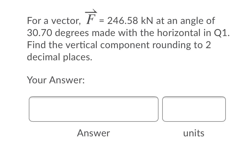 For a vector,
F = 246.58 kN at an angle of
%3D
30.70 degrees made with the horizontal in Q1.
Find the vertical component rounding to 2
decimal places.
Your Answer:
Answer
units
