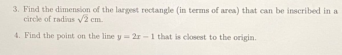 3. Find the dimension of the largest rectangle (in terms of area) that can be inscribed in a
circle of radius V2 cm.
4. Find the point on the line y = 2x – 1 that is closest to the origin.
%3D
-
