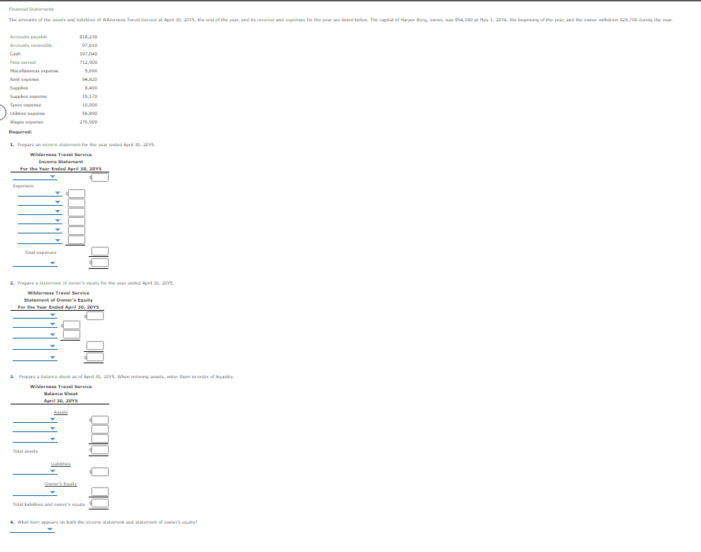 Financial Statements
The amounts of Lhe assats and liabilities of Wilderrisa Travel Service at April 30, 20Y5, the end of the year, and ts revenue and epanses for the year are listed belom. The capital of Harpir Borg, twner, mas 54, 180 at Mary 1, 20Y4, the begining of the year, and the owner withdrew $28,700 during the yeat
Accounts payable
e
S18,230
Accounts recaivable
97,610
Cash
197,040
Fees earned
712,900
Miscellaneous xpens
5,690
Rant experse
94,820
Supples
8,490
Suppies expet
15,170
Taxes experse
10,000
Utikties experse
56,890
Wages expese
270.900
Required:
1. Prepare an income statement for the year inded April 30, 20YS.
Wilderness Travel Service
Income Statement
For the Year Ended April 30, 20YS
Expenses:
Total expenses
2. Prepare a statement of owner's aquity for the year ended April 30, 20Y5.
Wilderness Travel Service
Statement of Owner's Equity
For the Year Ended April 30, 20YS
3. Prepare a balance shest as of April 30, 20Y5. When entering assets, enter them in order of iquidity.
Wilderness Travel Service
Balance Shest
April 30, 20YS
Assts
Total ts
Liabilities
Cn's Equaly
Total babilts and owner's quity
4. What item appears on both the income statiment and statement of owner's guity?
