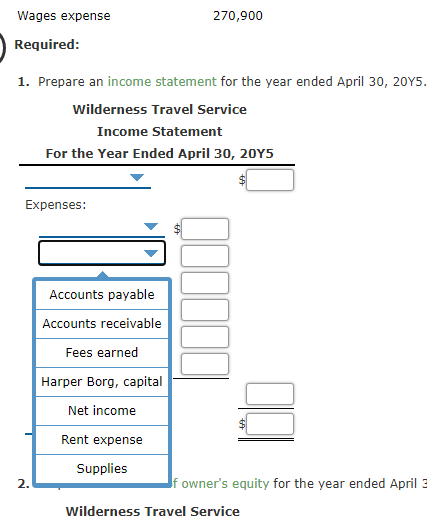 Wages expense
270,900
Required:
1. Prepare an income statement for the year ended April 30, 20Y5.
wilderness Travel Service
Income Statement
For the Year Ended April 30, 20Y5
Expenses:
Accounts payable
Accounts receivable
Fees earned
Harper Borg, capital
Net income
Rent expense
Supplies
2.
If owner's equity for the year ended April 3
Wilderness Travel Service
