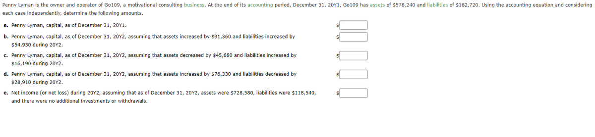 Penny Lyman is the owner and operator of Go109, a motivational consulting business. At the end of its accounting period, December 31, 20Y1, Go109 has assets of $578,240 and liabilities of $182,720. Using the accounting equation and considering
each case independently, determine the following amounts.
a. Penny Lyman, capital, as of December 31, 20Y1.
$
b. Penny Lyman, capital, as of December 31, 20Y2, assuming that assets increased by $91,360 and liabilities increased by
$54,930 during 20Y2.
c. Penny Lyman, capital, as of December 31, 20Y2, assuming that assets decreased by $45,680 and liabilities increased by
$16,190 during 20Y2.
d. Penny Lyman, capital, as of December 31, 20Y2, assuming that assets increased by $76,330 and liabilities decreased by
$28,910 during 20Y2.
e. Net income (or net loss) during 20Y2, assuming that as of December 31, 20Y2, assets were $728,580, liabilities were $118,540,
and there were no additional investments or withdrawals.
