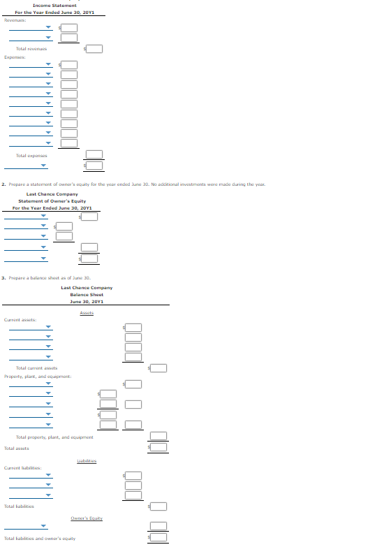 Income Statement
For the Year Ended June 30, 20Y1
lovenu:
Total revenu
Expenses:
Total xpenss
2. Prepare a statement of owner's equily for the year ended Jue 30. No additional investments were made during the year.
Last Chance Company
Statement of Owner's Equity
For the Year Ended June 30, 20Y1
3. Prepare a balance sheet as of June 30.
Last Chance Company
Balance Sheet
June 30, 20Y1
Assts
Current assels:
Total current ats
Property, plant, and equpment:
Total properly, plant, and equipment
Total asets
Liabities
Current liabities:
Total habilits
Owir's Equity
Total habilites and owner's quity
