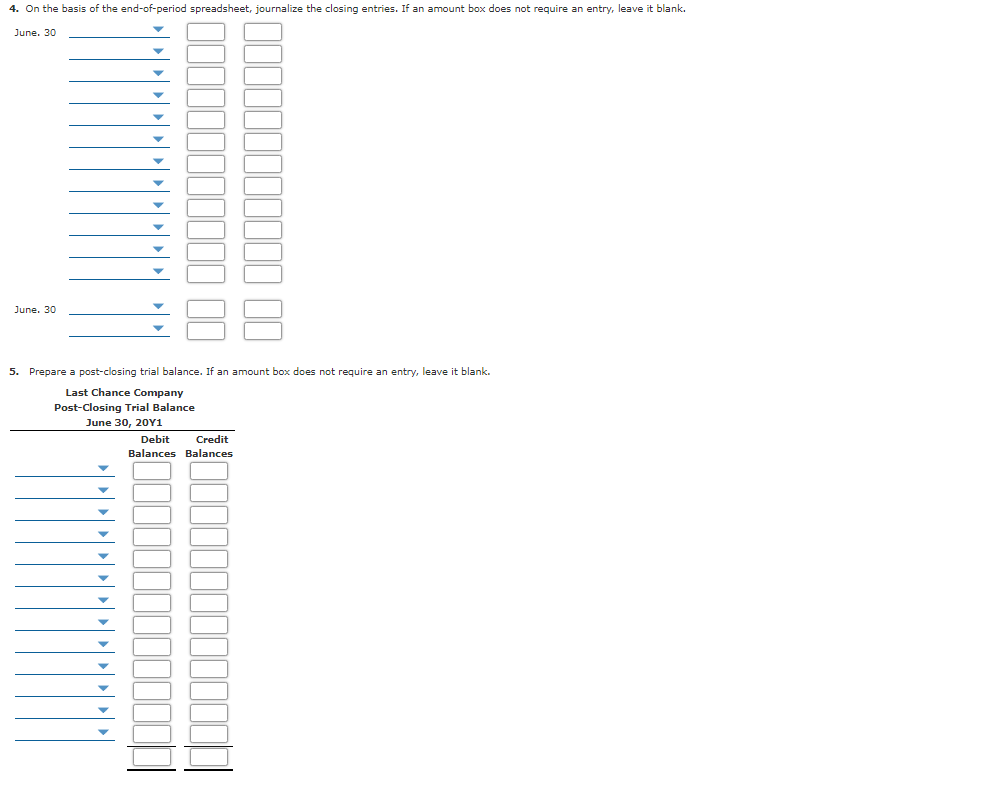 4. On the basis of the end-of-period spreadsheet, journalize the closing entries. If an amount box does not require an entry, leave it blank.
June. 30
June. 30
5. Prepare a post-closing trial balance. If an amount box does not require an entry, leave it blank.
Last Chance Company
Post-Closing Trial Balance
June 30, 20Y1
Debit
Credit
Balances Balances
