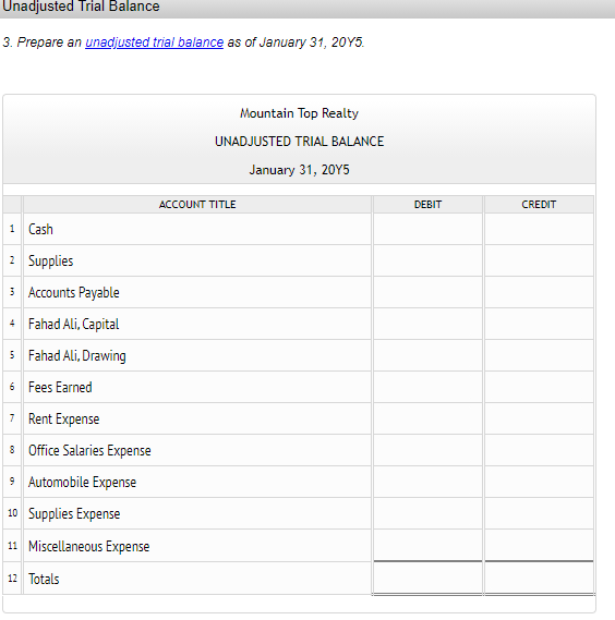 Unadjusted Trial Balance
3. Prepare an unadjusted trial balance as of January 31, 20Y5.
Mountain Top Realty
UNADJUSTED TRIAL BALANCE
January 31, 20Y5
ACCOUNT TITLE
DEBIT
CREDIT
1 Cash
2 Supplies
3 Accounts Payable
4 Fahad Ali, Capital
5 Fahad Ali, Drawing
6 Fees Earned
7 Rent Expense
8 Office Salaries Expense
9 Automobile Expense
10 Supplies Expense
11 Miscellaneous Expense
12 Totals
