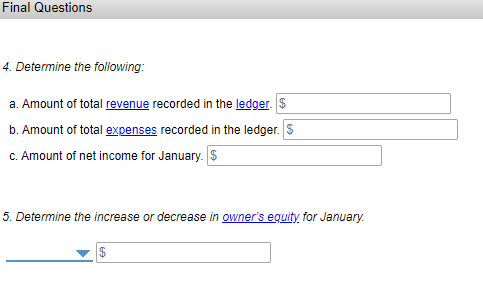 Final Questions
4. Determine the following:
a. Amount of total revenue recorded in the ledger. $
b. Amount of total expenses recorded in the ledger. S
C. Amount of net income for January. $
5. Determine the increase or decrease in owner's eguity for January.
$
