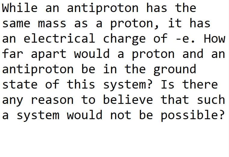 While an antiproton has the
same mass as a proton, it has
an electrical charge of -e. How
far apart would a proton and an
antiproton be in the ground
state of this system? Is there
any reason to believe that such
a system would not be possible?
