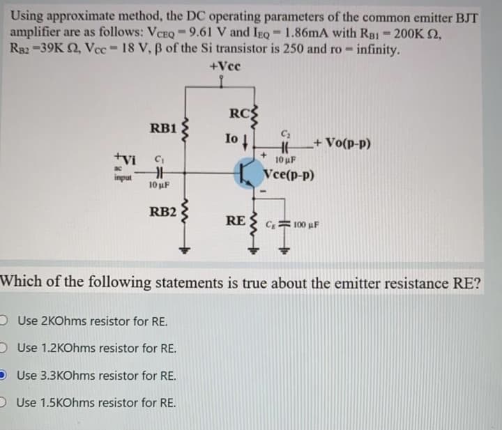 Using approximate method, the DC operating parameters of the common emitter BJT
amplifier are as follows: VCEQ -9.61 V and IgQ - 1.86mA with RB1 200K 2,
R82 -39K Q, Vcc-18 V, B of the Si transistor is 250 and ro - infinity.
%3D
%3D
+Vcc
RCS
RB1
Io
+Vo(p-p)
tVi
10 uF
ac
input
Vce(p-p)
10 uF
RB2
RE
C;= 100 uF
Which of the following statements is true about the emitter resistance RE?
O Use 2KOhms resistor for RE.
D Use 1.2KOhms resistor for RE.
Use 3.3KOhms resistor for RE.
O Use 1.5KOhms resistor for RE.
