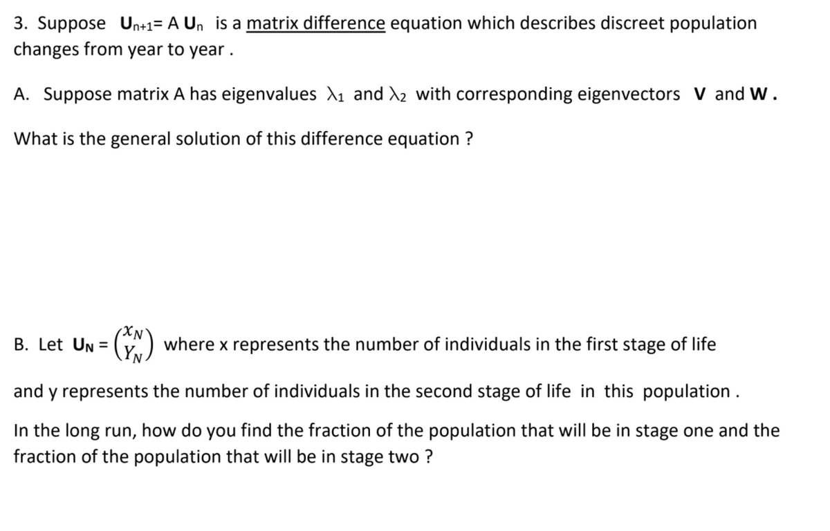 ### Matrix Difference Equations in Population Dynamics

3. Suppose \( U_{n+1} = A U_n \) is a **matrix difference** equation which describes discrete population changes from year to year.

**A.** Suppose matrix \( A \) has eigenvalues \( \lambda_1 \) and \( \lambda_2 \) with corresponding eigenvectors \( V \) and \( W \).

What is the general solution of this difference equation?

**B.** Let \( U_N = \begin{pmatrix} x_N \\ y_N \end{pmatrix} \) where \( x \) represents the number of individuals in the first stage of life and \( y \) represents the number of individuals in the second stage of life in this population.

In the long run, how do you find the fraction of the population that will be in stage one and the fraction of the population that will be in stage two?

In analyzing population dynamics using matrix difference equations, it is essential to understand the components involved in the equations, such as eigenvalues, eigenvectors, and how to interpret them for long-term predictions.

If you have any questions or need further explanations, please feel free to ask!