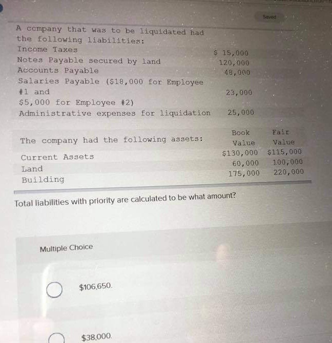 A company that was to be liquidated had
the following liabilities:
Income Taxes
Notes Payable secured by land
Accounts Payable
$ 15,000
120,000
48,000
Salaries Payable ($18,000 for Employee
#1 and
$5,000 for Employee #2)
Administrative expenses for liquidation
The company had the following assets:
23,000
Current Assets
Land
Building
Saved
25,000
Book
Fair
Value
Value
$130,000
$115,000
60,000
100,000
175,000
220,000
Total liabilities with priority are calculated to be what amount?
Multiple Choice
О
$106,650.
$38,000.