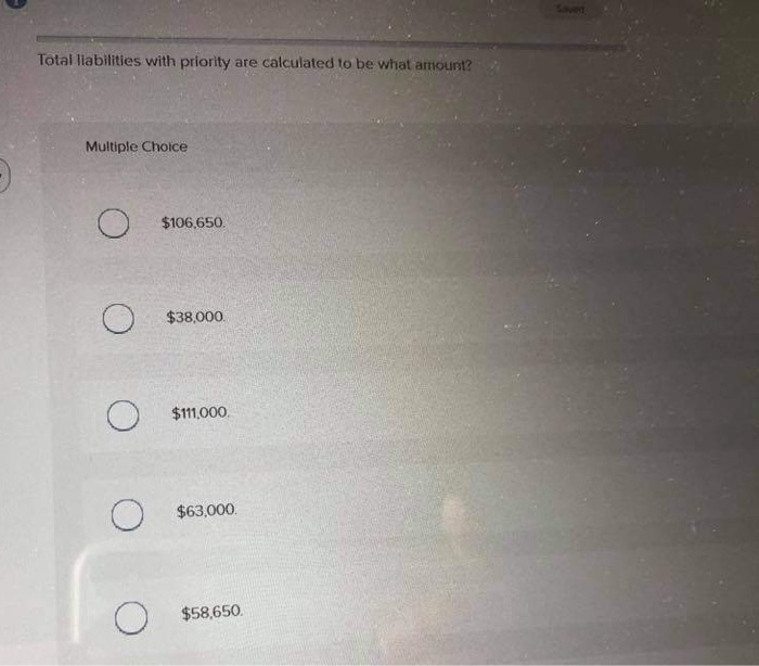 Total liabilities with priority are calculated to be what amount?
Multiple Choice
$106,650.
$38,000.
О
$111,000.
$63,000.
$58,650.
Saved