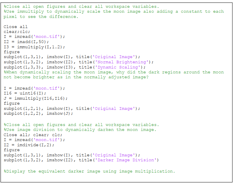 $Close all open figures and clear all workspace variables.
SUse immultiply to dynamically scale the moon image also adding a constant to each
pixel to see the difference.
Close all
clear;clc;
I = imread ('moon.tif');
12 = imadd (I,50);
13 = immultiply (I,1.2);
figure
subplot (1,3,1), imshow (I), title('Original Image');
subplot (1,3, 2), imshow (I2), title ('Normal Brightening');
subplot (1,3, 3), imshow (I3), title ('Dynamic Scaling');
SWhen dynamically scaling the moon image, why did the dark regions around the moon
not become brighter as in the normally adjusted image?
I = imread ( 'moon.tif');
I16 = uint16 (I);
J = immultiply(I16,I16);
figure
subplot (1,2,1), imshow (I), title('Original Image') ;
subplot (1,2,2), imshow (J) ;
$Close all open figures and clear all workspace variables.
Use image division to dynamically darken the moon image.
Close all; clear; clc;
I = imread ( 'moon.tif');
12 = imdivide (I,2);
figure
subplot (1,3,1), imshow (I), title('Original Image') ;
subplot (1,3, 2), imshow (I2), title ('Darker Image Division')
$Display the equivalent darker image using image multiplication.
