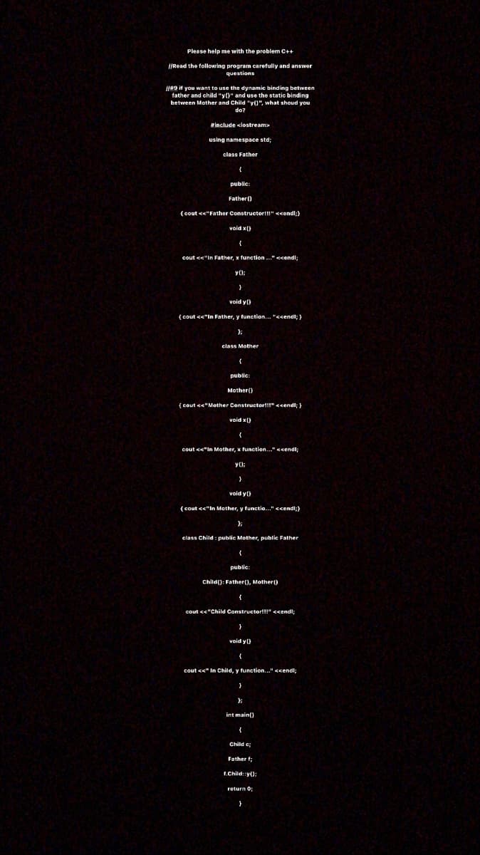 Please help me with the problem C++
||Read the following program carefully and answer
questions
I49 it you want to use the dynamic binding between
father and child "y()" and use the static binding
between Mother and Child "y()", what shoud you
do?
Include <lostreama
using namespace std;
class Father
public:
Father()
(oout <e"Fathor Constructor!!!" <condl;)
void x()
{
cout <e"In Father, x function .." <cendi:
y();
void y()
(cout <<"In Father, y function... "<cendl; )
class Mother
public:
Mother()
{cout <e"Mother Constructor!!" <sendl; }
void x()
cout <<"In Mother, x function..." <cendl;
void y()
(cout cc"In Mother, y functio.." <cendi;}
class Child : public Mother, publie Father
public:
Child(): Father(), Mother()
cout cc"Child Constructor!!!" <cendl;
void y ()
cout <s" In Child, y function..." <cendl;
int main()
Child c;
Father f;
f.Child::y():
return 0:
