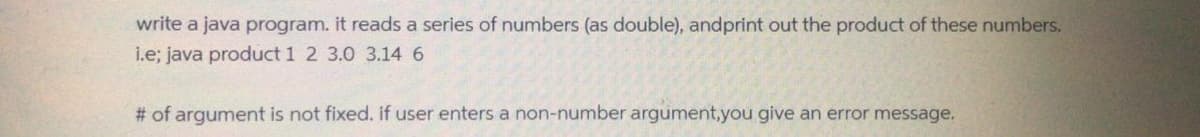 write a java program. it reads a series of numbers (as double), andprint out the product of these numbers.
i.e; java product 1 2 3.0 3.146
# of argument is not fixed. if user enters a non-number argument,you give an error message.
