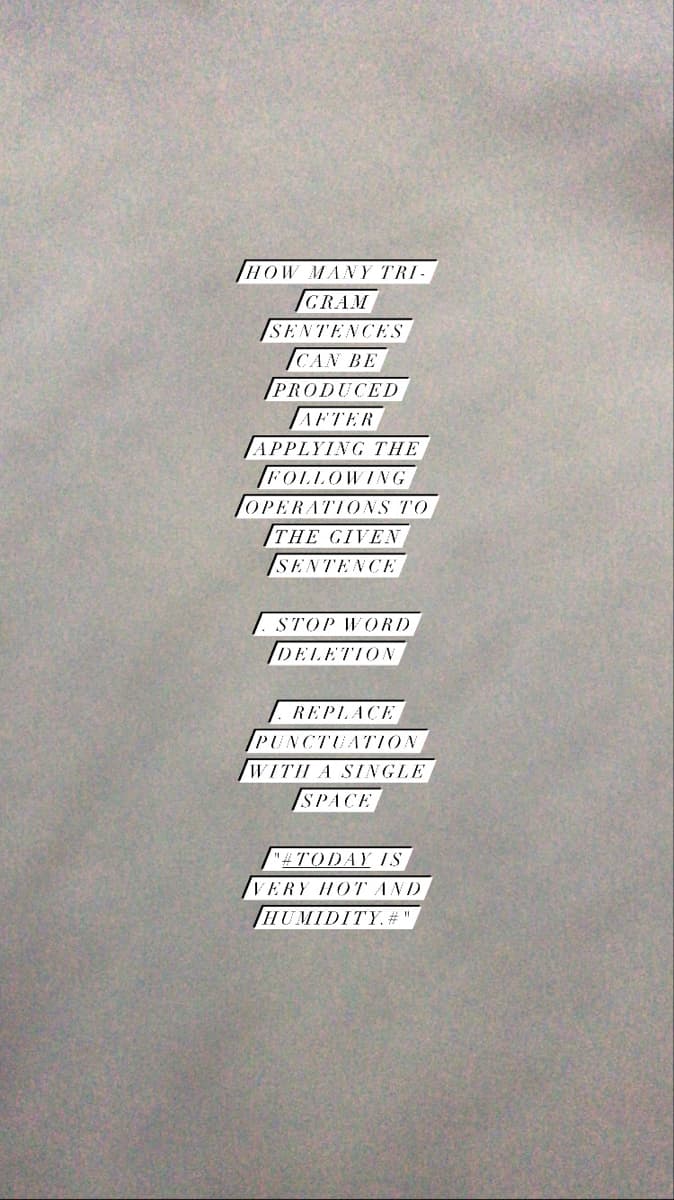 HOW MANY TRI-
GRAM
SENTENCES
СAN BE
PRODUCED
AFTER
APPLYING THE
FOLLOWING
OPERATIONS TO
THE GIVEN
SENTENCE
STOP WORD
DELETION
REPLACE
PUNCTUA7ION
WITH A SINGLE
SPACE
"#TODAY IS
VERY HOT AND
HUMIDITY. #
