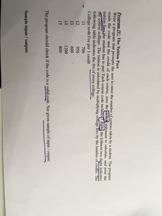 Program IV: The Tuition Part
Write a program that prompts the user to enter the number of courses taken by a student. The program
reads the code and the credit of each course, uses the switch statement to calculate, and print the
tuition fees the student has to pay. Each course code includes7 digits the leftmost two digits indicates
the course college. The tuition is calculated by multiplying college Tees by the number of credits. The
following table indicates the fee of every college:
College code Fee per 1 credit
11
700
12
950
13
600
14
1200
15
800
The program should check if the code is a valid code. See given sample of input / output:
Sample input / output:
