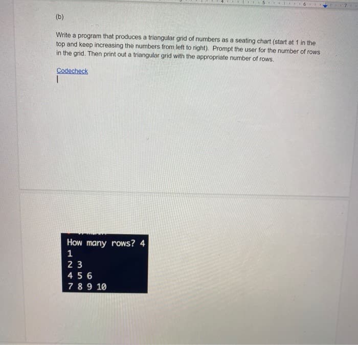 (b)
Write a program that produces a triangular grid of numbers as a seating chart (start at 1 in the
top and keep increasing the numbers from left to right). Prompt the user for the number of rows
in the grid. Then print out a triangular grid with the appropriate number of rows.
Codecheck
How many rows? 4
1
23
456
7 89 10
