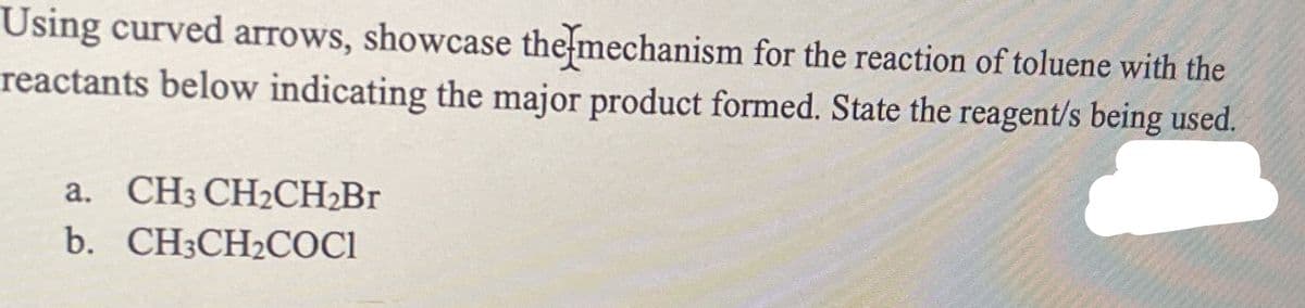 Using curved arrows, showcase the mechanism for the reaction of toluene with the
reactants below indicating the major product formed. State the reagent/s being used.
a. CH3 CH2CH2B1
b. CH3CH2COCI
