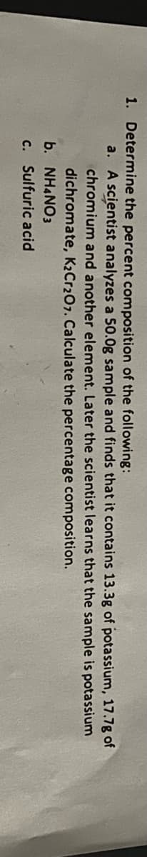 1. Determine the percent composition of the following:
a. A scientist analyzes a 50.0g sample and finds that it contains 13.3g of potassium, 17.7g of
chromium and another element. Later the scientist Ilearns that the sample is potassium
dichromate, K2Cr207. Calculate the percentage composition.
b. NH4NO3
c. Sulfuric acid
