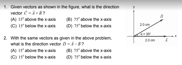 **Vector Addition and Subtraction Problem Set**

**1.** Given vectors as shown in the figure, what is the direction vector \( \vec{C} = \vec{A} + \vec{B} \)?
- (A) \( 15^\circ \) above the x-axis
- (B) \( 75^\circ \) above the x-axis
- (C) \( 15^\circ \) below the x-axis
- (D) \( 75^\circ \) below the x-axis

**2.** With the same vectors as given in the above problem, what is the direction vector \( \vec{D} = \vec{A} - \vec{B} \)?
- (A) \( 15^\circ \) above the x-axis
- (B) \( 75^\circ \) above the x-axis
- (C) \( 15^\circ \) below the x-axis
- (D) \( 75^\circ \) below the x-axis

**Explanation of the Diagram:**
The provided figure illustrates two vectors:

- Vector \( \vec{A} \):
  - This vector is represented by an arrow pointing horizontally to the right along the x-axis.
  - Its length is measured as 2.0 cm.

- Vector \( \vec{B} \):
  - This vector is represented by an arrow originating from the same starting point as \( \vec{A} \) but pointing upward to the right, making an angle \( \alpha = 30^\circ \) with the x-axis.
  - Its length is also measured as 2.0 cm.

The vectors are depicted within an xy-coordinate system.