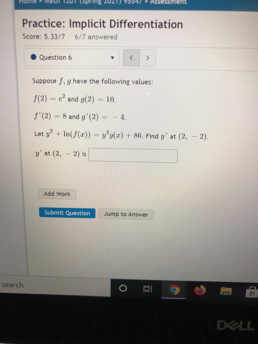 Home
Ssment
Practice: Implicit Differentiation
Score: 5.33/7
6/7 answered
Question 6
<>
Suppose f, g have the following values:
f(2)
e and g(2) = 10.
f'(2) = 8 and g'(2)
4.
Let y + In(f(x)) = y°g(x) + 86. Find y' at (2, – 2).
y' at (2, - 2) is
|
Add Work
Submit Question
Jump to Answer
search
DELL
