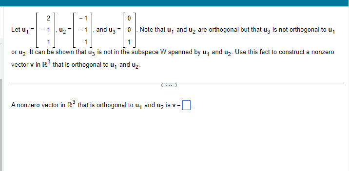 2
11
or u₂. It can be shown that u3 is not in the subspace W spanned by u₁ and u₂. Use this fact to construct a nonzero
vector v in R³ that is orthogonal to u₁ and u₂.
Let u₁
4₂
- 1
0
, and u3 = 0. Note that u₁ and u₂ are orthogonal but that u3 is not orthogonal to u₁
A nonzero vector in R³ that is orthogonal to u₁ and u₂ is v=