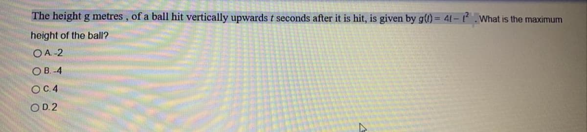 The height g metres, of a ball hit vertically upwards t seconds after it is hit, is given by g) = 41-.What is the maximum
height of the ball?
OA -2
O B. -4
OC.4
OD.2
