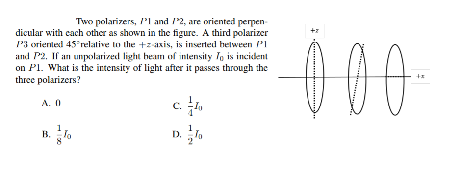 D. To
Two polarizers, P1 and P2, are oriented perpen-
dicular with each other as shown in the figure. A third polarizer
P3 oriented 45°relative to the +z-axis, is inserted between P1
+z
00
and P2. If an unpolarized light beam of intensity Io is incident
on P1. What is the intensity of light after it passes through the
three polarizers?
+x
c. lo
A. 0
С.
1
В.
D.
Io
HI00
