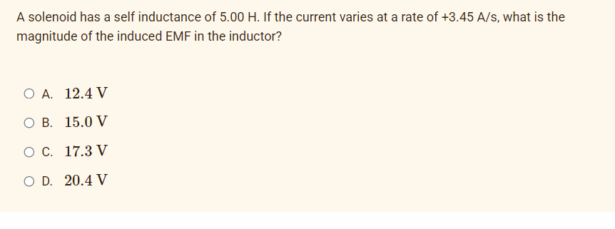 A solenoid has a self inductance of 5.00 H. If the current varies at a rate of +3.45 A/s, what is the
magnitude of the induced EMF in the inductor?
O A. 12.4 V
O B. 15.0 V
O C. 17.3 V
O D. 20.4 V
