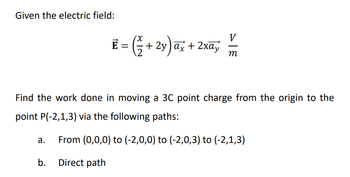 Given the electric field:
Find the work done in moving a 3C point charge from the origin to the
point P(-2,1,3) via the following paths:
From (0,0,0) to (-2,0,0) to (-2,0,3) to (-2,1,3)
Direct path
a.
V
E = (²+2y) ax + 2xa, —
m
b.