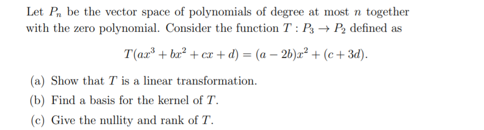 Let Pn be the vector space of polynomials of degree at most n together
with the zero polynomial. Consider the function T : P3 → P2 defined as
T(ax³ + bx² + cx + d) = (a – 2b)x² + (c+ 3d).
(a) Show that T is a linear transformation.
(b) Find a basis for the kernel of T.
(c) Give the nullity and rank of T.
