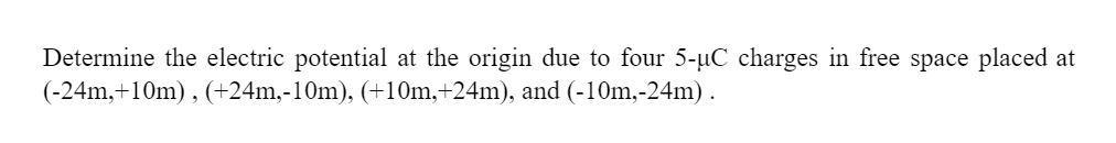 Determine the electric potential at the origin due to four 5-µC charges in free space placed at
(-24m,+10m), (+24m,-10m), (+10m,+24m), and (-10m,-24m).